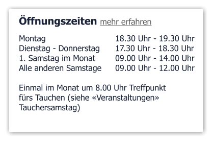 Öffnungszeiten mehr erfahren Montag 				18.30 Uhr - 19.30 Uhr Dienstag - Donnerstag	17.30 Uhr - 18.30 Uhr 1. Samstag im Monat 	09.00 Uhr - 14.00 Uhr Alle anderen Samstage	09.00 Uhr - 12.00 Uhr  Einmal im Monat um 8.00 Uhr Treffpunkt fürs Tauchen (siehe «Veranstaltungen»  Tauchersamstag)