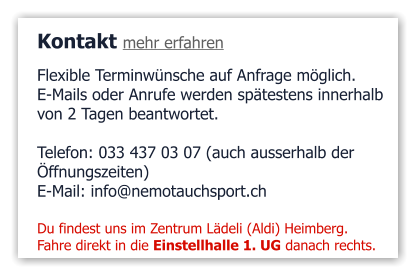 Kontakt mehr erfahren Flexible Terminwünsche auf Anfrage möglich.  E-Mails oder Anrufe werden spätestens innerhalb  von 2 Tagen beantwortet.  Telefon: 033 437 03 07 (auch ausserhalb der  Öffnungszeiten)  E-Mail: info@nemotauchsport.ch  Du findest uns im Zentrum Lädeli (Aldi) Heimberg. Fahre direkt in die Einstellhalle 1. UG danach rechts.