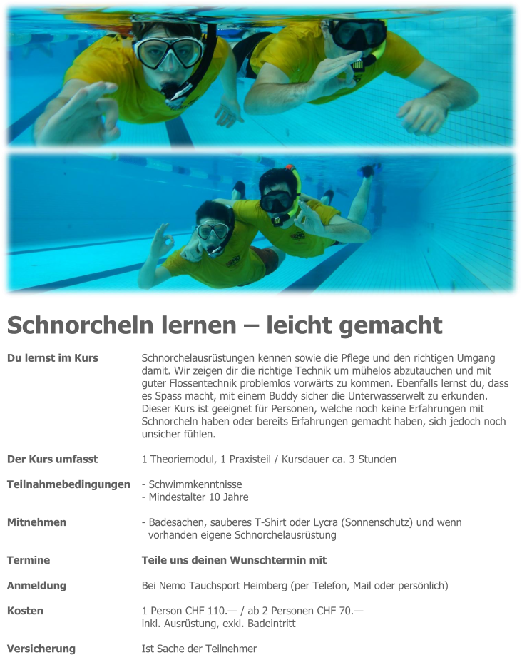 Schnorcheln lernen – leicht gemacht Du lernst im Kurs 	Schnorchelausrüstungen kennen sowie die Pflege und den richtigen Umgang damit. Wir zeigen dir die richtige Technik um mühelos abzutauchen und mit guter Flossentechnik problemlos vorwärts zu kommen. Ebenfalls lernst du, dass es Spass macht, mit einem Buddy sicher die Unterwasserwelt zu erkunden. Dieser Kurs ist geeignet für Personen, welche noch keine Erfahrungen mit Schnorcheln haben oder bereits Erfahrungen gemacht haben, sich jedoch noch unsicher fühlen.  Der Kurs umfasst 	1 Theoriemodul, 1 Praxisteil / Kursdauer ca. 3 Stunden  Teilnahmebedingungen 	- Schwimmkenntnisse - Mindestalter 10 Jahre  Mitnehmen 	- Badesachen, sauberes T-Shirt oder Lycra (Sonnenschutz) und wenn vorhanden eigene Schnorchelausrüstung  Termine 	Teile uns deinen Wunschtermin mit  Anmeldung 	Bei Nemo Tauchsport Heimberg (per Telefon, Mail oder persönlich)  Kosten 	1 Person CHF 110.— / ab 2 Personen CHF 70.— inkl. Ausrüstung, exkl. Badeintritt  Versicherung 	Ist Sache der Teilnehmer