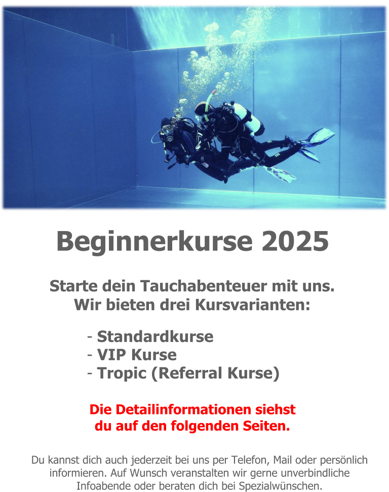 Beginnerkurse 2025 Starte dein Tauchabenteuer mit uns. Wir bieten drei Kursvarianten: - Standardkurse - VIP Kurse - Tropic (Referral Kurse)  Die Detailinformationen siehst du auf den folgenden Seiten.  Du kannst dich auch jederzeit bei uns per Telefon, Mail oder persönlich informieren. Auf Wunsch veranstalten wir gerne unverbindliche Infoabende oder beraten dich bei Spezialwünschen.