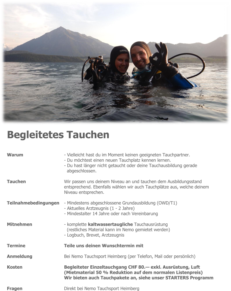 Begleitetes Tauchen  Warum 	- Vielleicht hast du im Moment keinen geeigneten Tauchpartner. - Du möchtest einen neuen Tauchplatz kennen lernen. - Du hast länger nicht getaucht oder deine Tauchausbildung gerade  abgeschlossen.  Tauchen 	Wir passen uns deinem Niveau an und tauchen dem Ausbildungsstand entsprechend. Ebenfalls wählen wir auch Tauchplätze aus, welche deinem Niveau entsprechen.  Teilnahmebedingungen 	- Mindestens abgeschlossene Grundausbildung (OWD/T1) - Aktuelles Arztzeugnis (1 - 2 Jahre) - Mindestalter 14 Jahre oder nach Vereinbarung  Mitnehmen 	- komplette kaltwassertaugliche Tauchausrüstung (restliches Material kann im Nemo gemietet werden) - Logbuch, Brevet, Arztzeugnis  Termine 	Teile uns deinen Wunschtermin mit  Anmeldung 	Bei Nemo Tauchsport Heimberg (per Telefon, Mail oder persönlich)  Kosten 	Begleiteter Einzeltauchgang CHF 80.— exkl. Ausrüstung, Luft 	(Mietmaterial 50 % Reduktion auf dem normalen Listenpreis) Wir bieten auch Tauchpakete an, siehe unser STARTERS Programm  Fragen 	Direkt bei Nemo Tauchsport Heimberg