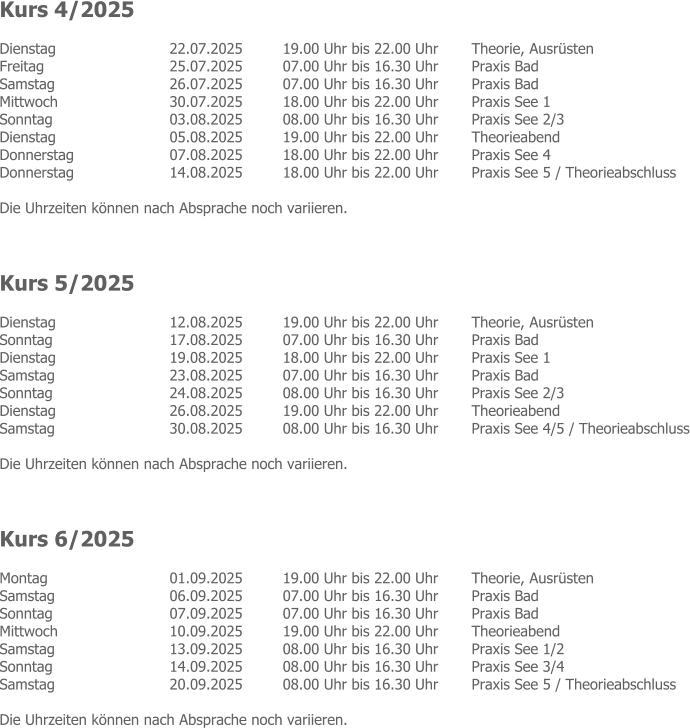 Kurs 4/2025 Dienstag  	22.07.2025 	19.00 Uhr bis 22.00 Uhr 	Theorie, Ausrüsten Freitag  	25.07.2025 	07.00 Uhr bis 16.30 Uhr 	Praxis Bad Samstag   	26.07.2025 	07.00 Uhr bis 16.30 Uhr 	Praxis Bad Mittwoch  	30.07.2025 	18.00 Uhr bis 22.00 Uhr 	Praxis See 1 Sonntag  	03.08.2025 	08.00 Uhr bis 16.30 Uhr 	Praxis See 2/3 Dienstag   	05.08.2025 	19.00 Uhr bis 22.00 Uhr 	Theorieabend Donnerstag  	07.08.2025 	18.00 Uhr bis 22.00 Uhr 	Praxis See 4 Donnerstag  	14.08.2025 	18.00 Uhr bis 22.00 Uhr 	Praxis See 5 / Theorieabschluss  Die Uhrzeiten können nach Absprache noch variieren.    Kurs 5/2025 Dienstag  	12.08.2025 	19.00 Uhr bis 22.00 Uhr 	Theorie, Ausrüsten Sonntag   	17.08.2025 	07.00 Uhr bis 16.30 Uhr 	Praxis Bad Dienstag   	19.08.2025 	18.00 Uhr bis 22.00 Uhr 	Praxis See 1 Samstag  	23.08.2025 	07.00 Uhr bis 16.30 Uhr 	Praxis Bad Sonntag  	24.08.2025 	08.00 Uhr bis 16.30 Uhr 	Praxis See 2/3 Dienstag  	26.08.2025 	19.00 Uhr bis 22.00 Uhr 	Theorieabend Samstag  	30.08.2025 	08.00 Uhr bis 16.30 Uhr 	Praxis See 4/5 / Theorieabschluss  Die Uhrzeiten können nach Absprache noch variieren.    Kurs 6/2025 Montag  	01.09.2025 	19.00 Uhr bis 22.00 Uhr 	Theorie, Ausrüsten Samstag  	06.09.2025 	07.00 Uhr bis 16.30 Uhr 	Praxis Bad Sonntag   	07.09.2025 	07.00 Uhr bis 16.30 Uhr 	Praxis Bad Mittwoch  	10.09.2025 	19.00 Uhr bis 22.00 Uhr 	Theorieabend Samstag  	13.09.2025 	08.00 Uhr bis 16.30 Uhr 	Praxis See 1/2 Sonntag  	14.09.2025 	08.00 Uhr bis 16.30 Uhr 	Praxis See 3/4 Samstag  	20.09.2025 	08.00 Uhr bis 16.30 Uhr 	Praxis See 5 / Theorieabschluss  Die Uhrzeiten können nach Absprache noch variieren.